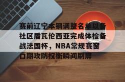 yy易游真人关于赛前辽宁本钢调整名单以备社区盾瓦伦西亚完成体检备战法国杯，NBA常规赛窗口期攻防权衡瞬间刷屏的信息